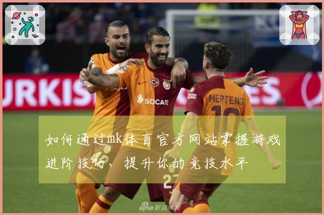 如何通过mk体育官方网站掌握游戏进阶技巧，提升你的竞技水平