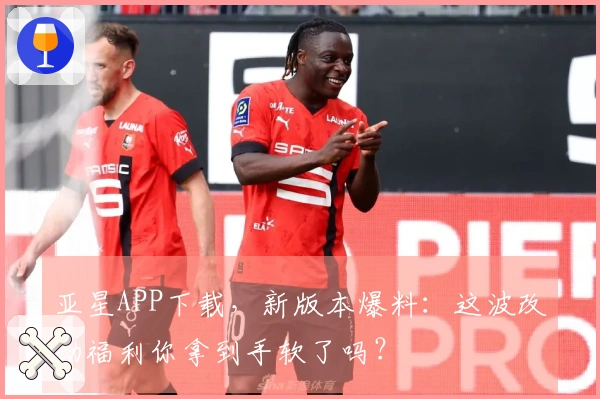 亚星APP下载，新版本爆料：这波改动福利你拿到手软了吗？