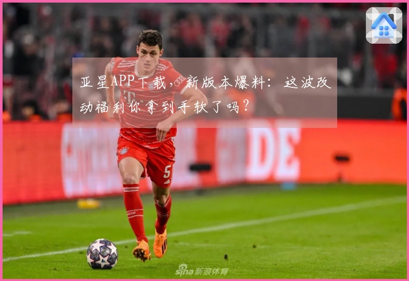 亚星APP下载，新版本爆料：这波改动福利你拿到手软了吗？