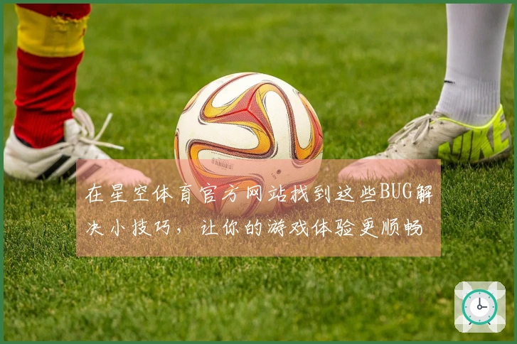 在星空体育官方网站找到这些BUG解决小技巧，让你的游戏体验更顺畅！