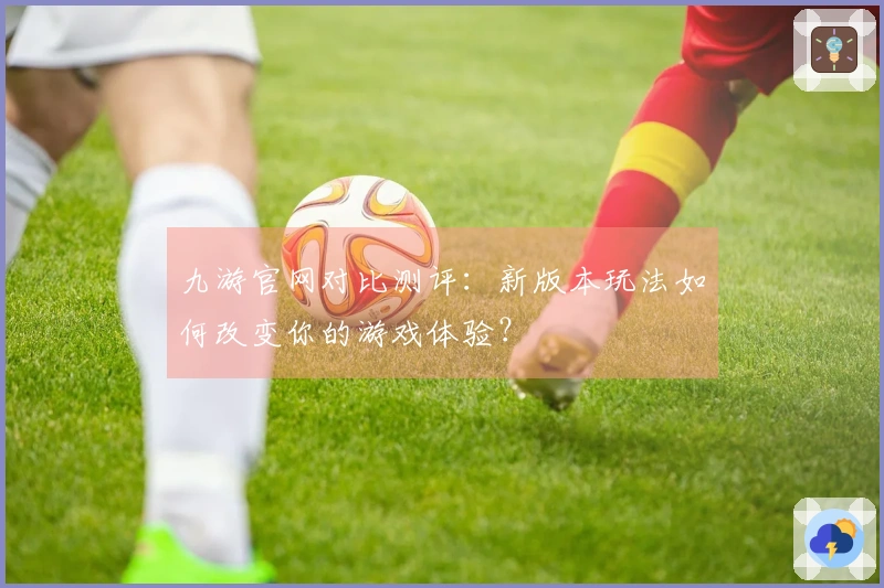九游官网对比测评：新版本玩法如何改变你的游戏体验？