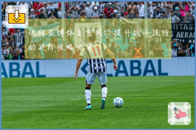 玩转亚博体育官网：提升战斗技巧的进阶攻略分享