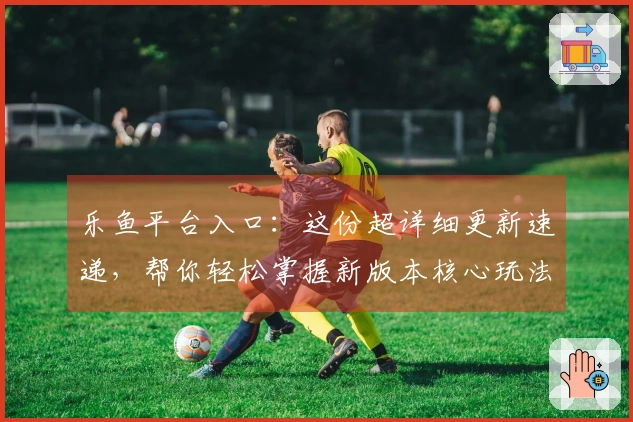 乐鱼平台入口：这份超详细更新速递，帮你轻松掌握新版本核心玩法变化！