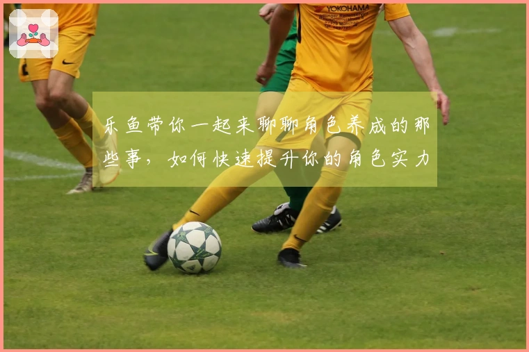 乐鱼带你一起来聊聊角色养成的那些事,如何快速提升你的角色实力?