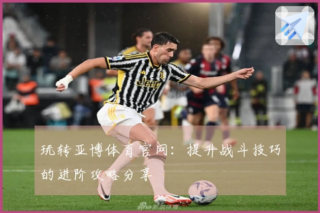 玩转亚博体育官网：提升战斗技巧的进阶攻略分享