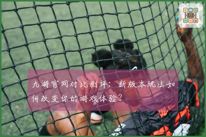 九游官网对比测评：新版本玩法如何改变你的游戏体验？